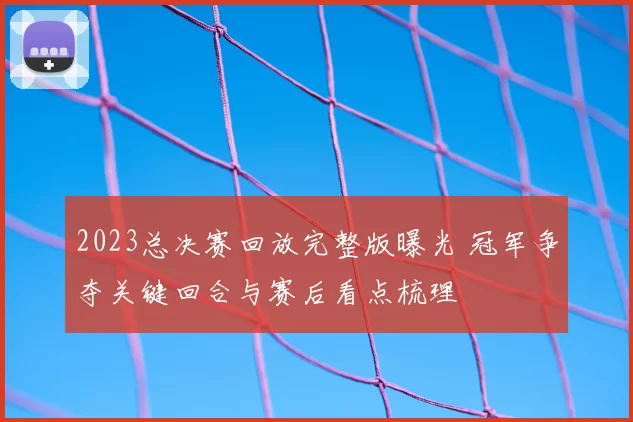 2023总决赛回放完整版曝光 冠军争夺关键回合与赛后看点梳理