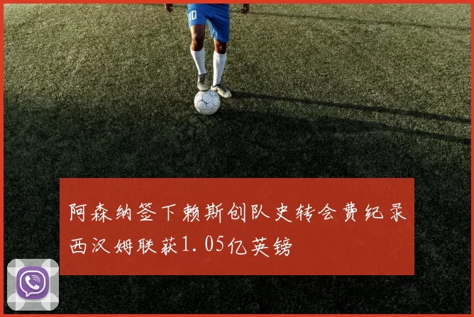 阿森纳签下赖斯创队史转会费纪录西汉姆联获1.05亿英镑