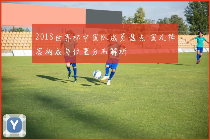 2018世界杯中国队成员盘点 国足阵容构成与位置分布解析