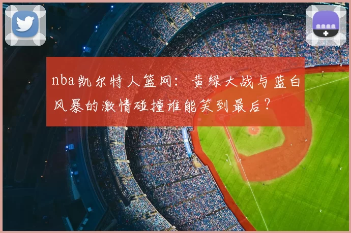 nba凯尔特人篮网：黄绿大战与蓝白风暴的激情碰撞谁能笑到最后？