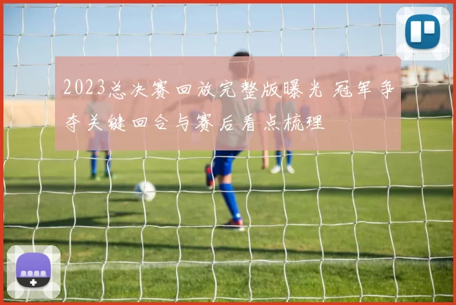 2023总决赛回放完整版曝光 冠军争夺关键回合与赛后看点梳理