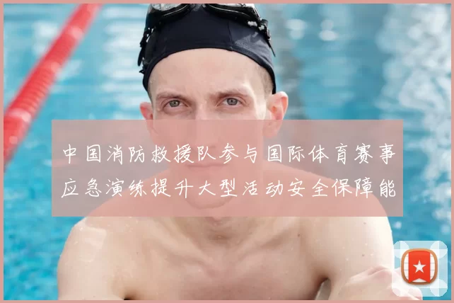 中国消防救援队参与国际体育赛事应急演练提升大型活动安全保障能力