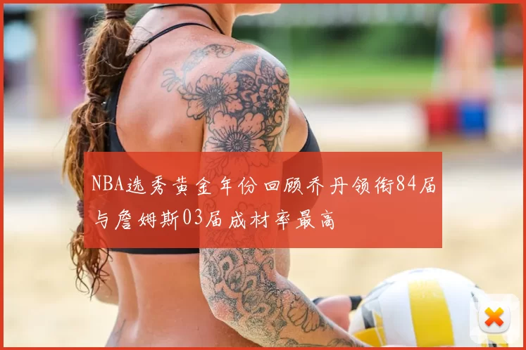 NBA选秀黄金年份回顾乔丹领衔84届与詹姆斯03届成材率最高