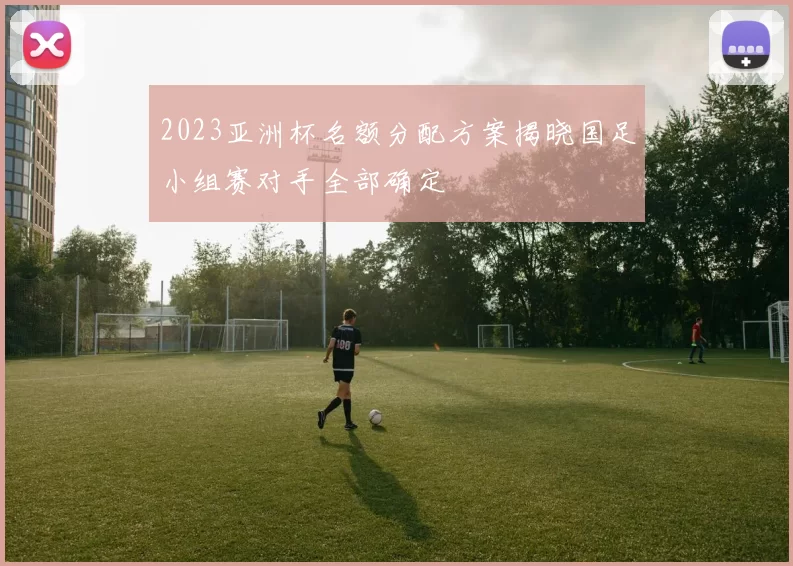 2023亚洲杯名额分配方案揭晓国足小组赛对手全部确定