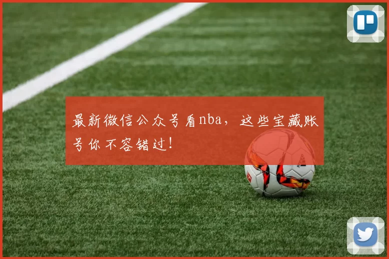 最新微信公众号看nba，这些宝藏账号你不容错过！