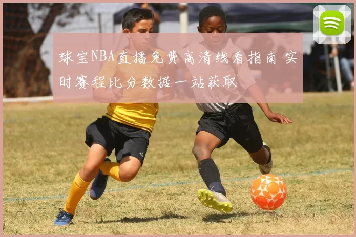 球宝NBA直播免费高清线看指南 实时赛程比分数据一站获取