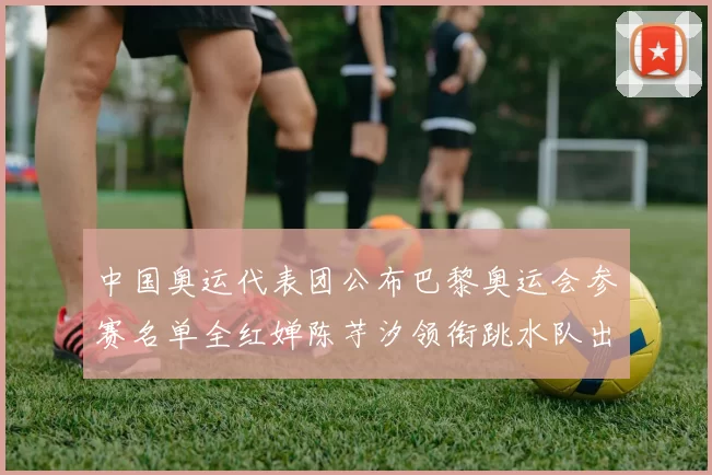 中国奥运代表团公布巴黎奥运会参赛名单全红婵陈芋汐领衔跳水队出征