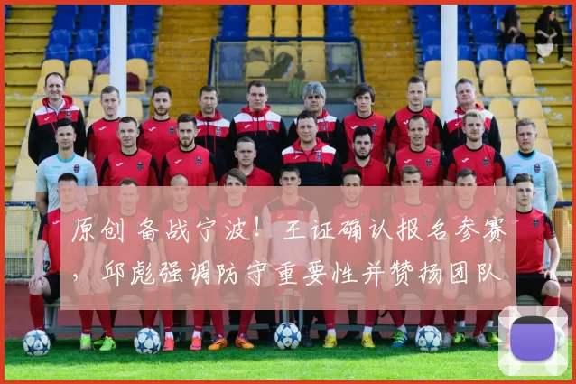 原创 备战宁波！王证确认报名参赛，邱彪强调防守重要性并赞扬团队支持