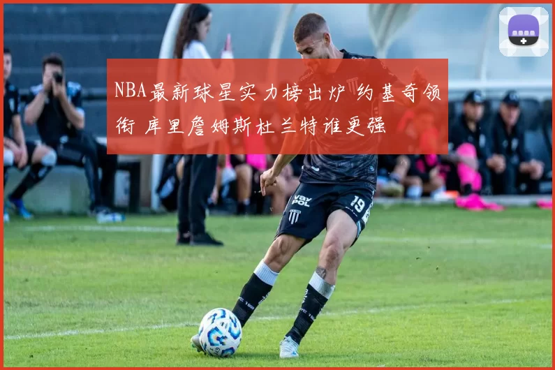 NBA最新球星实力榜出炉 约基奇领衔 库里詹姆斯杜兰特谁更强