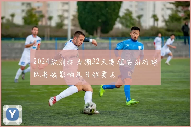2024欧洲杯为期32天赛程安排对球队备战影响及日程要点