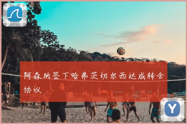 阿森纳签下哈弗茨切尔西达成转会协议