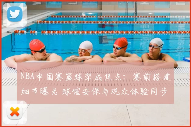 NBA中国赛篮球架成焦点：赛前搭建细节曝光 球馆安保与观众体验同步升级