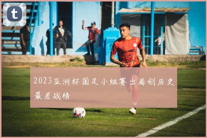 2023亚洲杯国足小组赛出局创历史最差战绩