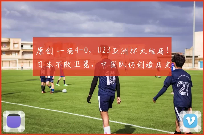 原创 一场4-0，U23亚洲杯大结局！日本不败卫冕，中国队仍创造历史最佳
