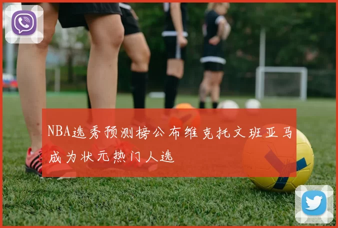 NBA选秀预测榜公布维克托文班亚马成为状元热门人选