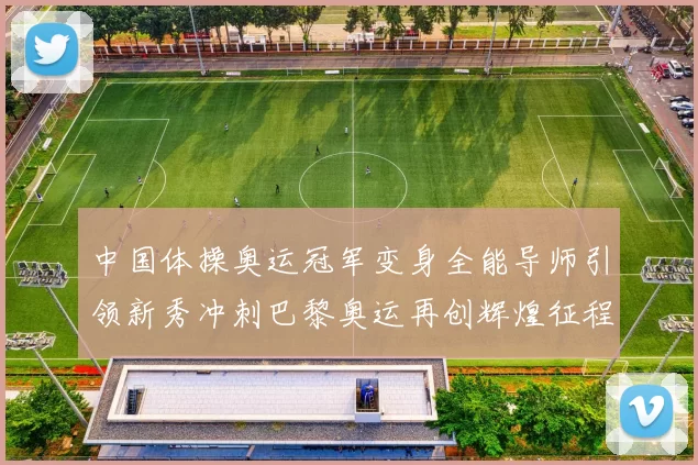 中国体操奥运冠军变身全能导师引领新秀冲刺巴黎奥运再创辉煌征程