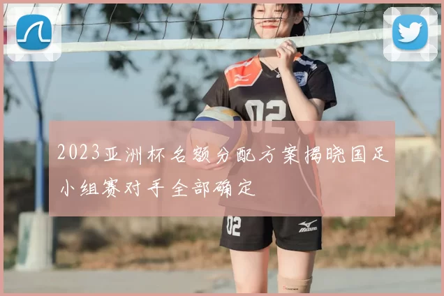 2023亚洲杯名额分配方案揭晓国足小组赛对手全部确定
