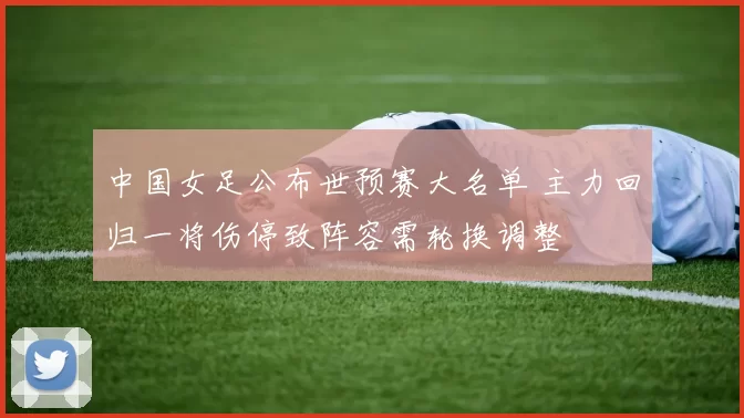 中国女足公布世预赛大名单 主力回归一将伤停致阵容需轮换调整