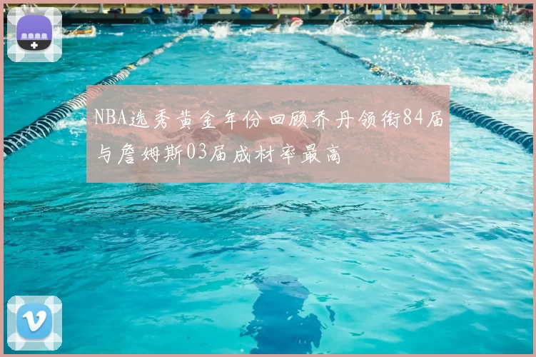 NBA选秀黄金年份回顾乔丹领衔84届与詹姆斯03届成材率最高