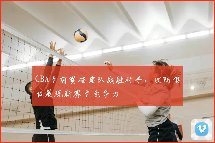 CBA季前赛福建队战胜对手,攻防俱佳展现新赛季竞争力