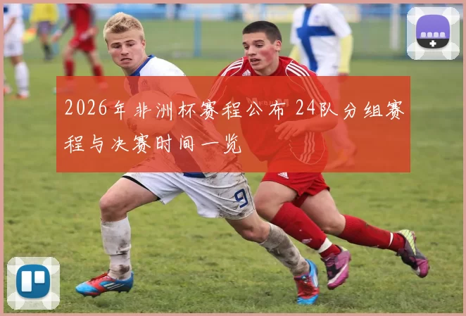 2026年非洲杯赛程公布 24队分组赛程与决赛时间一览