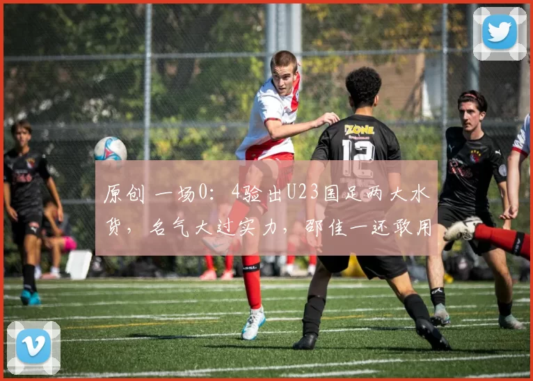 原创 一场0：4验出U23国足两大水货，名气大过实力，邵佳一还敢用吗？