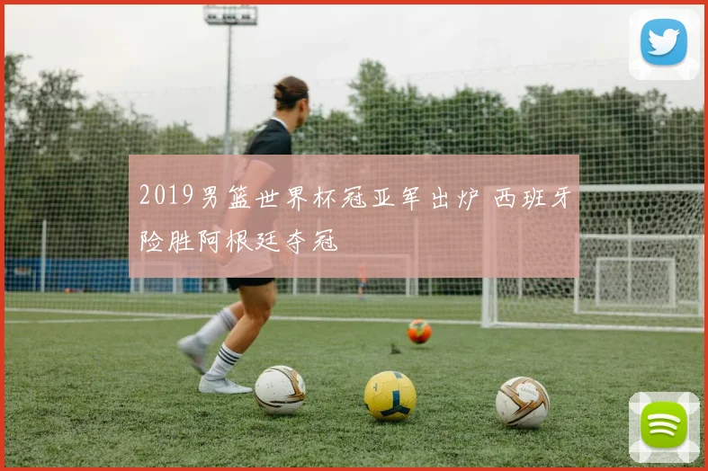 2019男篮世界杯冠亚军出炉 西班牙险胜阿根廷夺冠