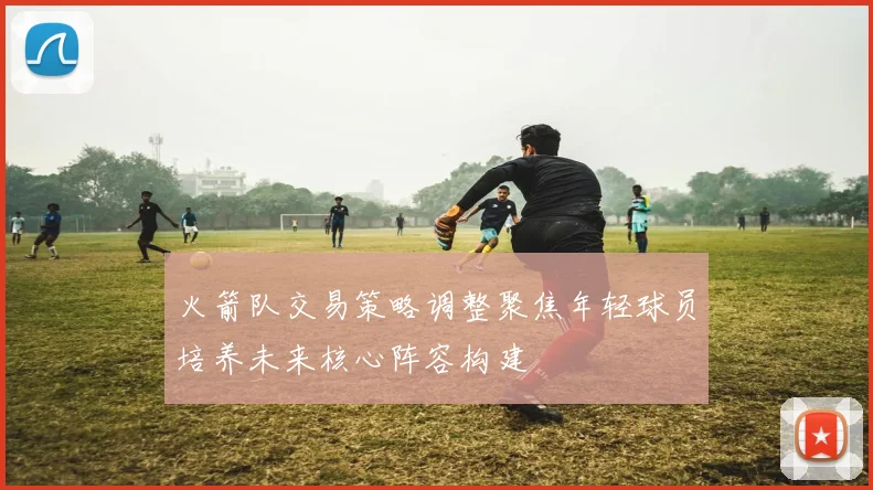 火箭队交易策略调整聚焦年轻球员培养未来核心阵容构建