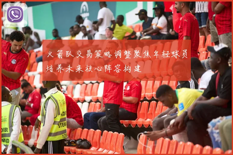 火箭队交易策略调整聚焦年轻球员培养未来核心阵容构建