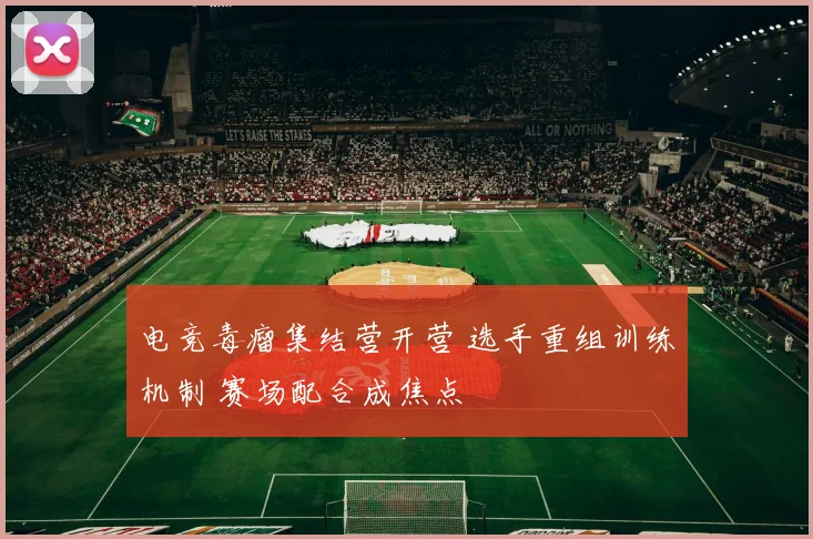 电竞毒瘤集结营开营 选手重组训练机制 赛场配合成焦点