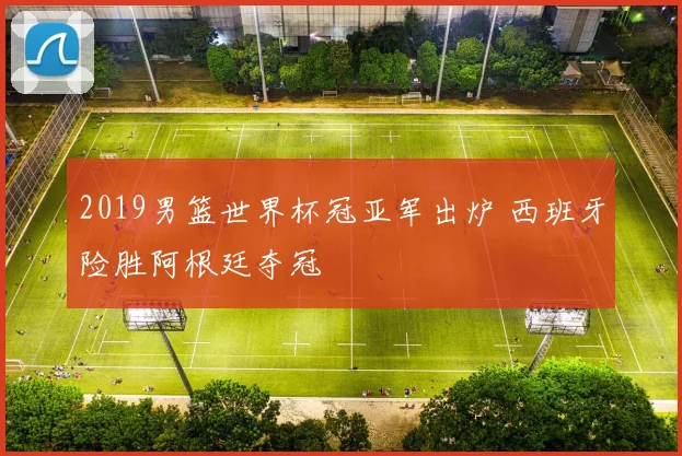2019男篮世界杯冠亚军出炉 西班牙险胜阿根廷夺冠