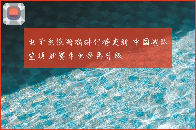 电子竞技游戏排行榜更新 中国战队登顶 新赛季竞争再升级