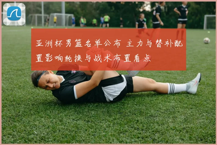亚洲杯男篮名单公布 主力与替补配置影响轮换与战术布置看点