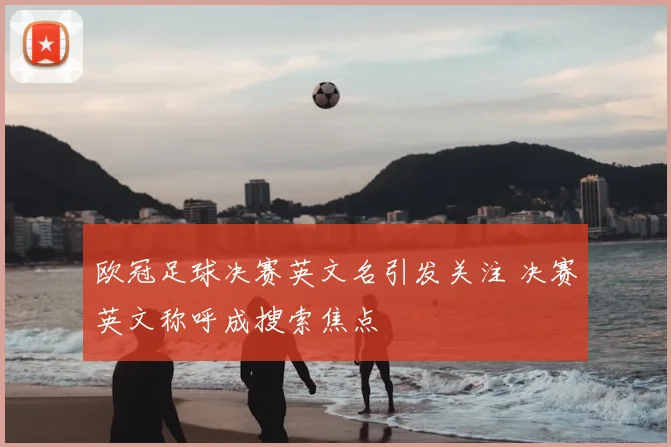 欧冠足球决赛英文名引发关注 决赛英文称呼成搜索焦点