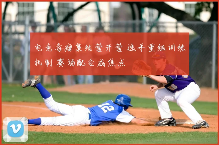 电竞毒瘤集结营开营 选手重组训练机制 赛场配合成焦点