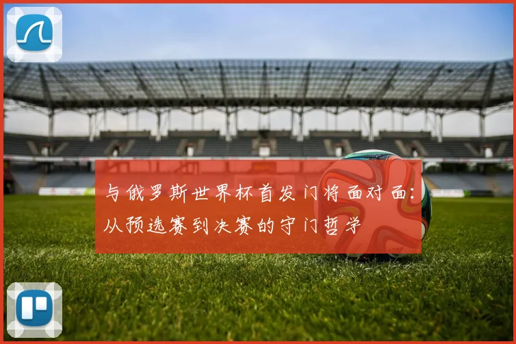 与俄罗斯世界杯首发门将面对面：从预选赛到决赛的守门哲学