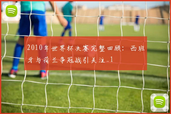 2010年世界杯决赛完整回顾:西班牙与荷兰争冠战引关注_1