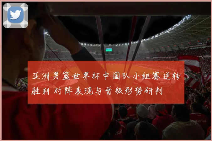 亚洲男篮世界杯中国队小组赛逆转胜利 对阵表现与晋级形势研判