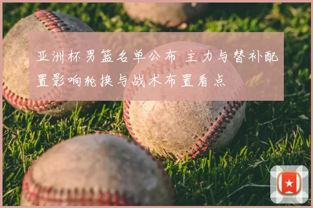 亚洲杯男篮名单公布 主力与替补配置影响轮换与战术布置看点